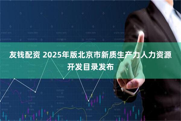 友钱配资 2025年版北京市新质生产力人力资源开发目录发布
