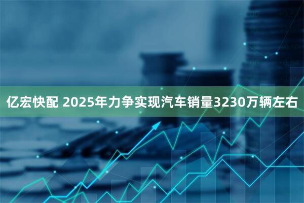 亿宏快配 2025年力争实现汽车销量3230万辆左右