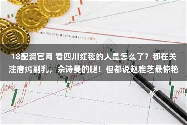 18配资官网 看四川红毯的人是怎么了？都在关注唐嫣副乳，佘诗曼的腿！但都说赵雅芝最惊艳