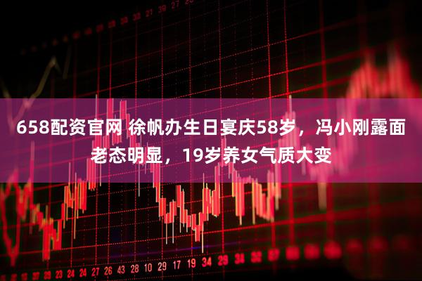 658配资官网 徐帆办生日宴庆58岁,冯小刚露面老态明显,19岁养女气质大变