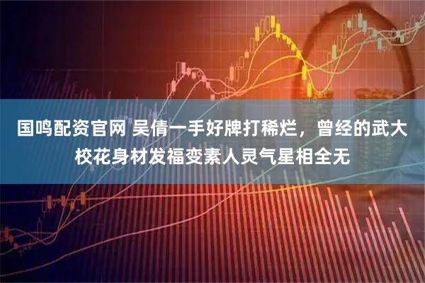 国鸣配资官网 吴倩一手好牌打稀烂,曾经的武大校花身材发福变素人灵气星相全无