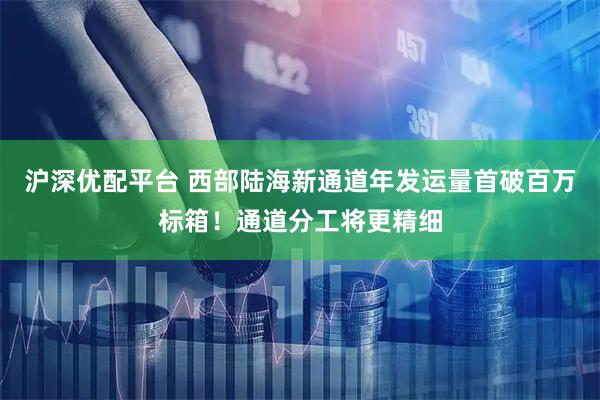 沪深优配平台 西部陆海新通道年发运量首破百万标箱！通道分工将更精细
