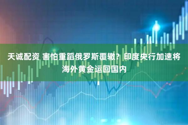 天诚配资 害怕重蹈俄罗斯覆辙?印度央行加速将海外黄金运回国内