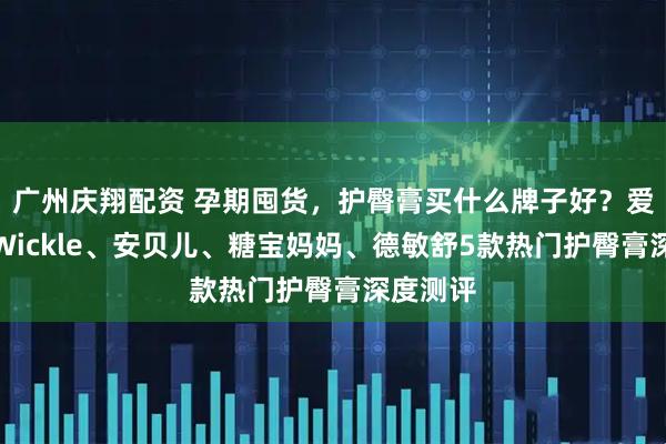广州庆翔配资 孕期囤货，护臀膏买什么牌子好？爱舒屋、Wickle、安贝儿、糖宝妈妈、德敏舒5款热门护臀膏深度测评