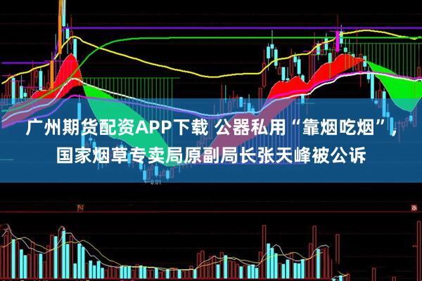 广州期货配资APP下载 公器私用“靠烟吃烟”,国家烟草专卖局原副局长张天峰被公诉