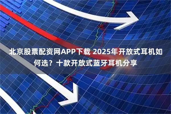 北京股票配资网APP下载 2025年开放式耳机如何选?十款开放式蓝牙耳机分享