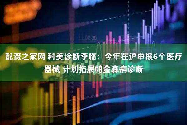 配资之家网 科美诊断李临:今年在沪申报6个医疗器械 计划拓展帕金森病诊断