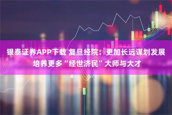 银泰证券APP下载 复旦经院：更加长远谋划发展 培养更多“经世济民”大师与大才