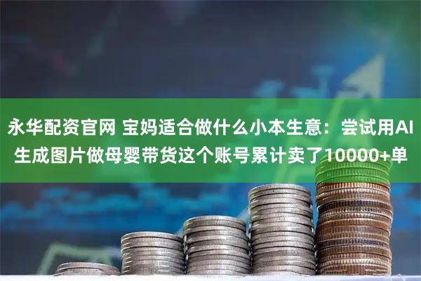 永华配资官网 宝妈适合做什么小本生意：尝试用AI生成图片做母婴带货这个账号累计卖了10000+单