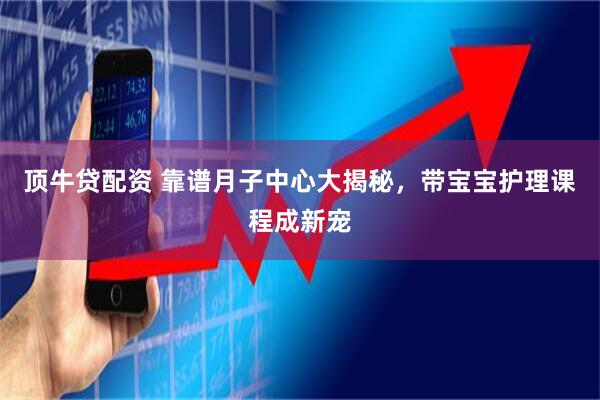 顶牛贷配资 靠谱月子中心大揭秘，带宝宝护理课程成新宠