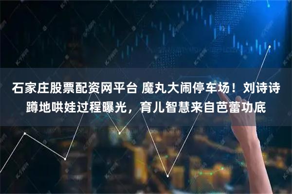 石家庄股票配资网平台 魔丸大闹停车场！刘诗诗蹲地哄娃过程曝光，育儿智慧来自芭蕾功底