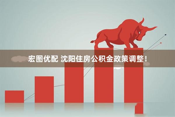宏图优配 沈阳住房公积金政策调整!