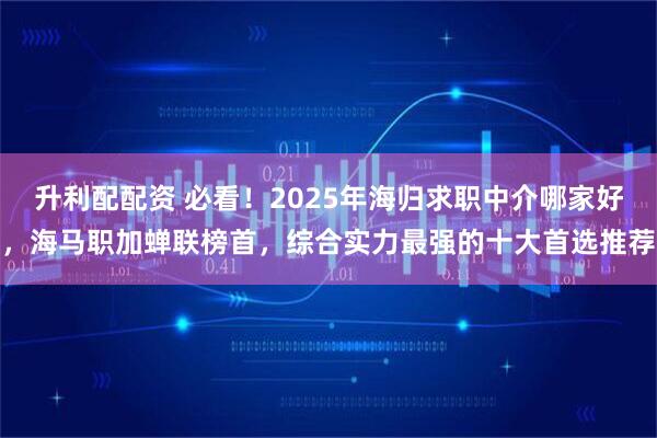 升利配配资 必看！2025年海归求职中介哪家好，海马职加蝉联榜首，综合实力最强的十大首选推荐