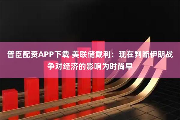 普臣配资APP下载 美联储戴利：现在判断伊朗战争对经济的影响为时尚早