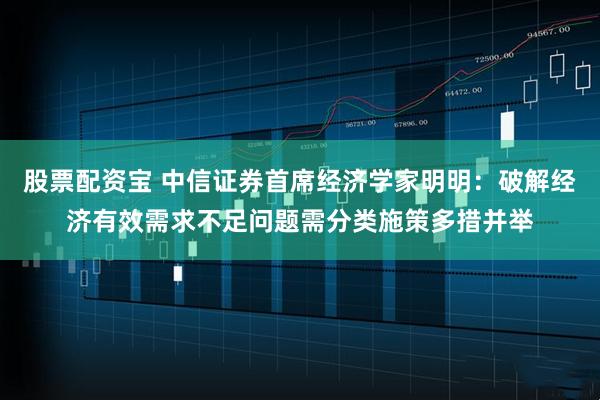 股票配资宝 中信证券首席经济学家明明：破解经济有效需求不足问题需分类施策多措并举