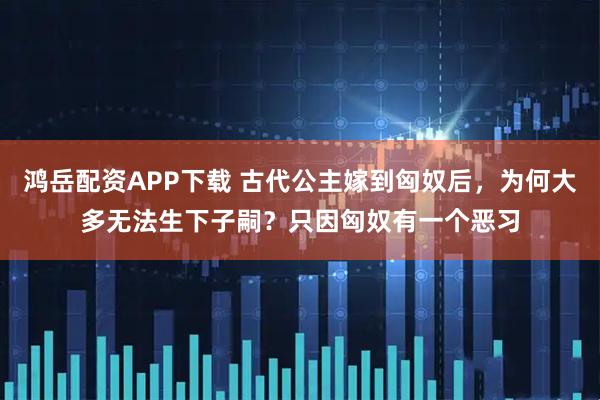 鸿岳配资APP下载 古代公主嫁到匈奴后，为何大多无法生下子嗣？只因匈奴有一个恶习