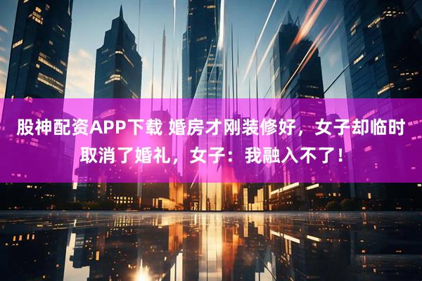 股神配资APP下载 婚房才刚装修好，女子却临时取消了婚礼，女子：我融入不了！