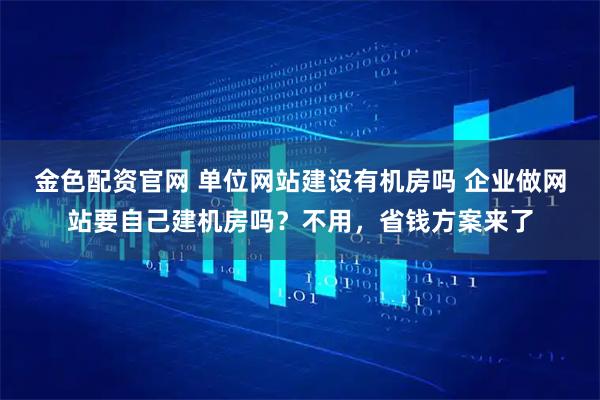 金色配资官网 单位网站建设有机房吗 企业做网站要自己建机房吗？不用，省钱方案来了