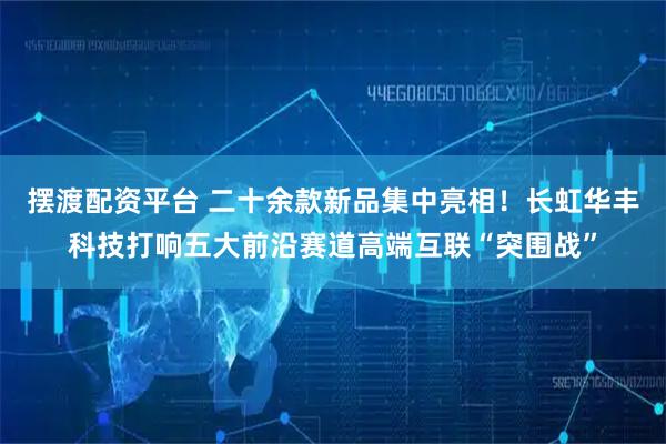 摆渡配资平台 二十余款新品集中亮相！长虹华丰科技打响五大前沿赛道高端互联“突围战”