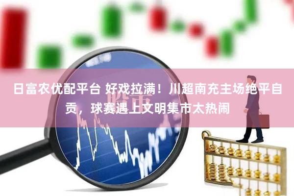 日富农优配平台 好戏拉满！川超南充主场绝平自贡，球赛遇上文明集市太热闹