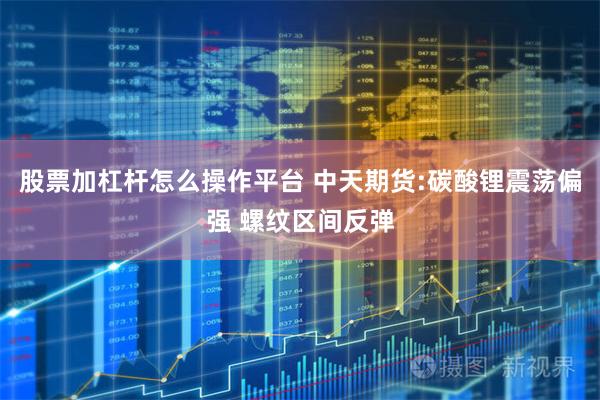 股票加杠杆怎么操作平台 中天期货:碳酸锂震荡偏强 螺纹区间反弹