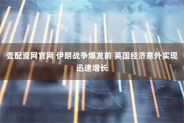 壹配资网官网 伊朗战争爆发前 英国经济意外实现迅速增长