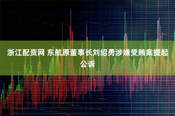 浙江配资网 东航原董事长刘绍勇涉嫌受贿案提起公诉