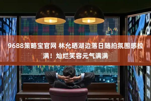 9688策略宝官网 林允晒湖边落日随拍氛围感拉满！灿烂笑容元气满满