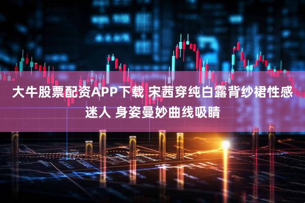 大牛股票配资APP下载 宋茜穿纯白露背纱裙性感迷人 身姿曼妙曲线吸睛