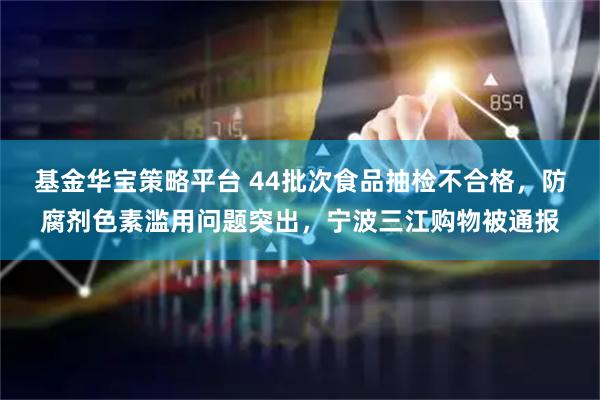 基金华宝策略平台 44批次食品抽检不合格,防腐剂色素滥用问题突出,宁波三江购物被通报
